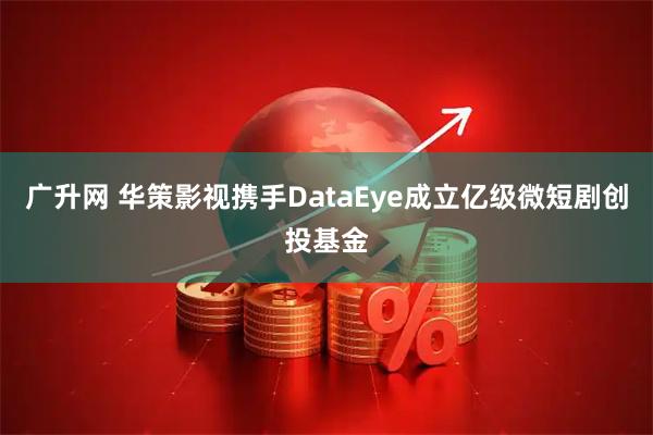广升网 华策影视携手DataEye成立亿级微短剧创投基金