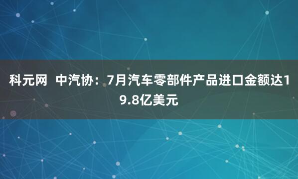 科元网  中汽协：7月汽车零部件产品进口金额达19.8亿美元