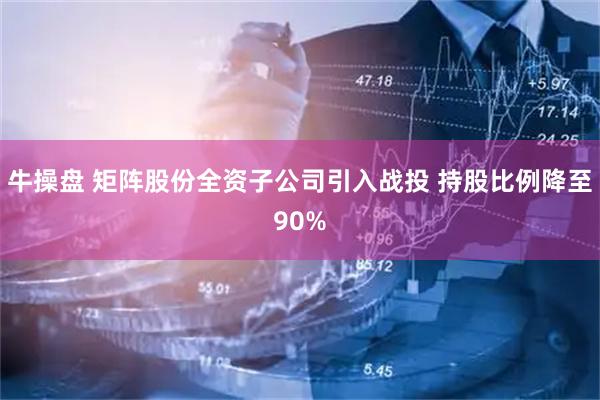牛操盘 矩阵股份全资子公司引入战投 持股比例降至90%