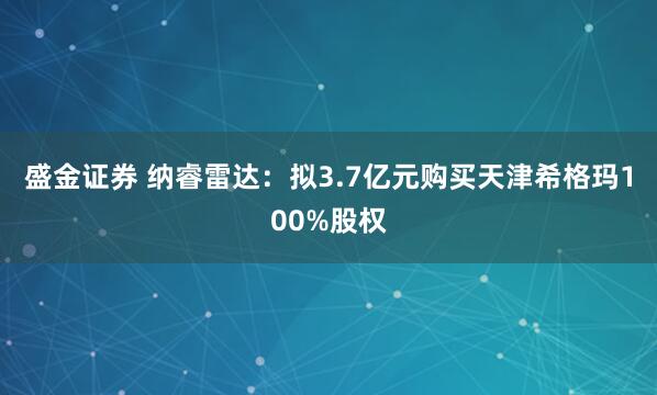 盛金证券 纳睿雷达：拟3.7亿元购买天津希格玛100%股权