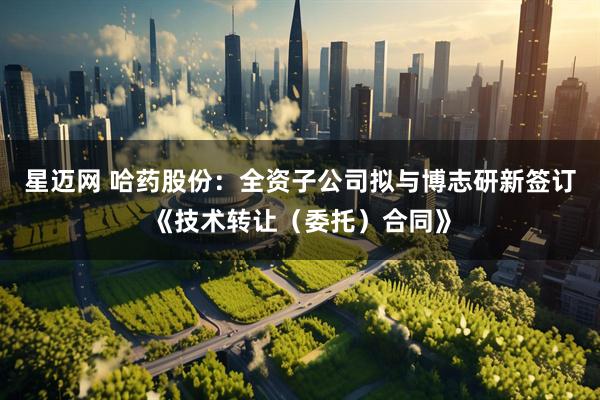 星迈网 哈药股份：全资子公司拟与博志研新签订《技术转让（委托）合同》