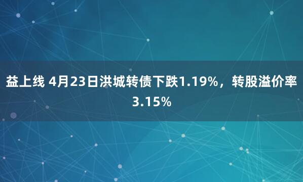 益上线 4月23日洪城转债下跌1.19%，转股溢价率3.15%