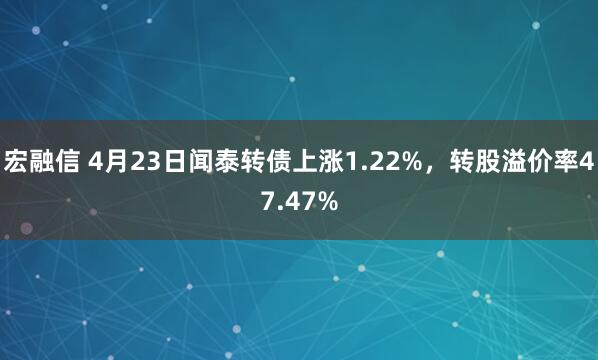 宏融信 4月23日闻泰转债上涨1.22%，转股溢价率47.47%