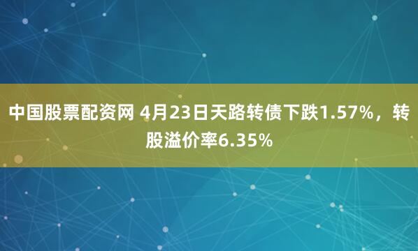 中国股票配资网 4月23日天路转债下跌1.57%，转股溢价率6.35%