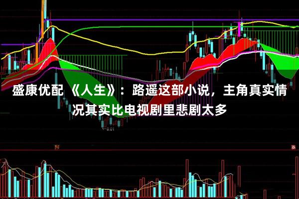 盛康优配 《人生》：路遥这部小说，主角真实情况其实比电视剧里悲剧太多