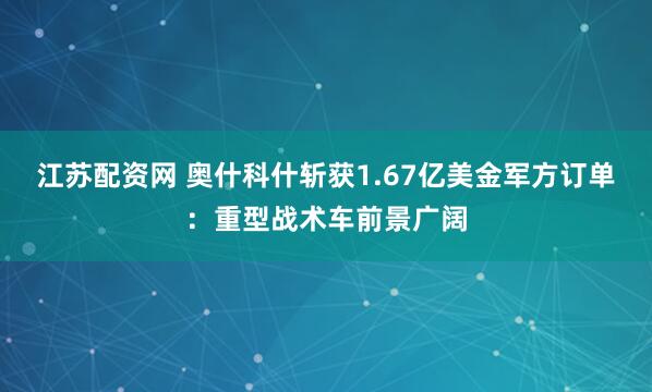 江苏配资网 奥什科什斩获1.67亿美金军方订单：重型战术车前景广阔