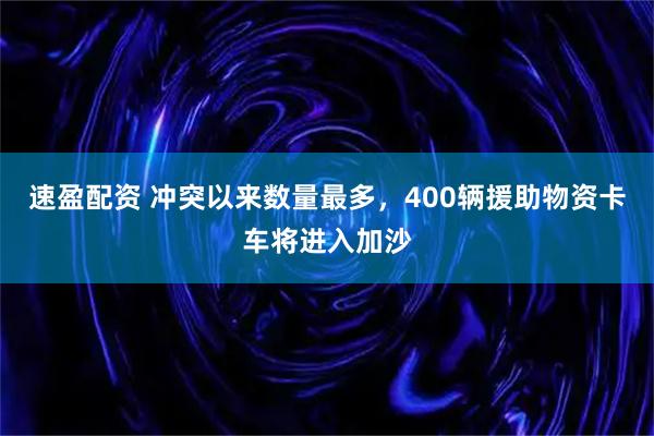 速盈配资 冲突以来数量最多，400辆援助物资卡车将进入加沙