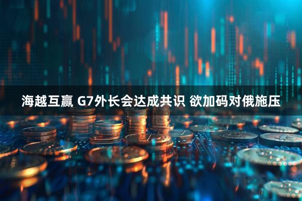 海越互赢 G7外长会达成共识 欲加码对俄施压