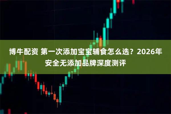 博牛配资 第一次添加宝宝辅食怎么选？2026年安全无添加品牌深度测评