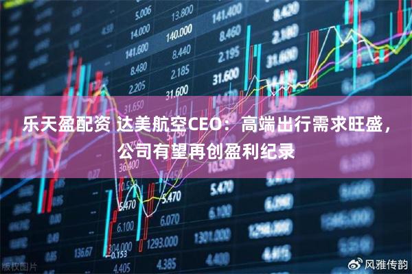 乐天盈配资 达美航空CEO：高端出行需求旺盛，公司有望再创盈利纪录