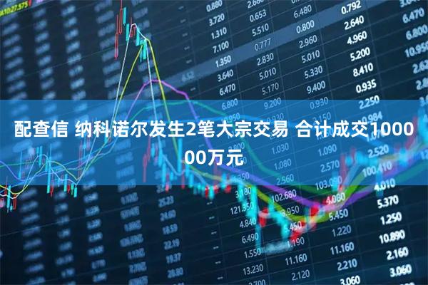 配查信 纳科诺尔发生2笔大宗交易 合计成交100000万元