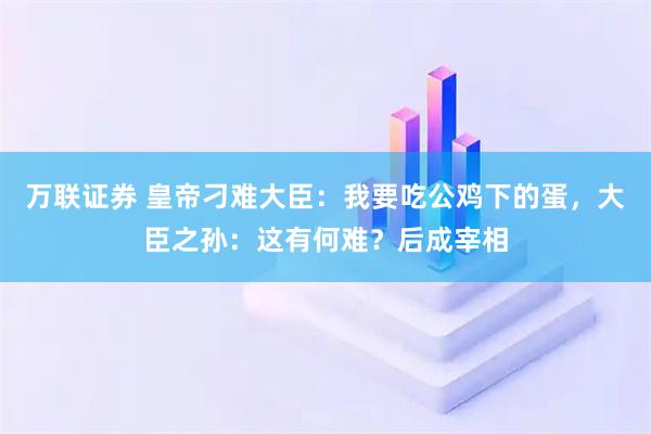 万联证券 皇帝刁难大臣：我要吃公鸡下的蛋，大臣之孙：这有何难？后成宰相