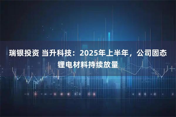 瑞银投资 当升科技：2025年上半年，公司固态锂电材料持续放量