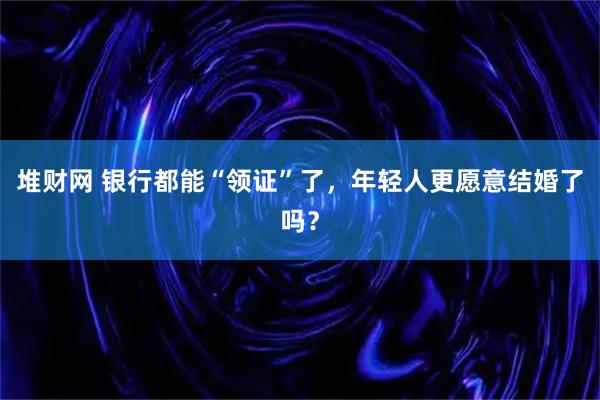 堆财网 银行都能“领证”了，年轻人更愿意结婚了吗？